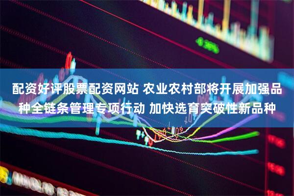 配资好评股票配资网站 农业农村部将开展加强品种全链条管理专项行动 加快选育突破性新品种